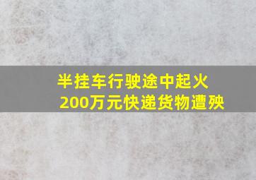 半挂车行驶途中起火 200万元快递货物遭殃